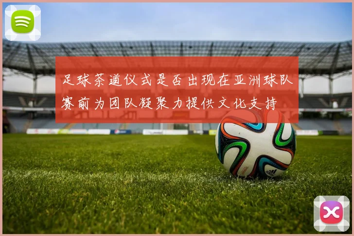 足球茶道仪式是否出现在亚洲球队赛前为团队凝聚力提供文化支持