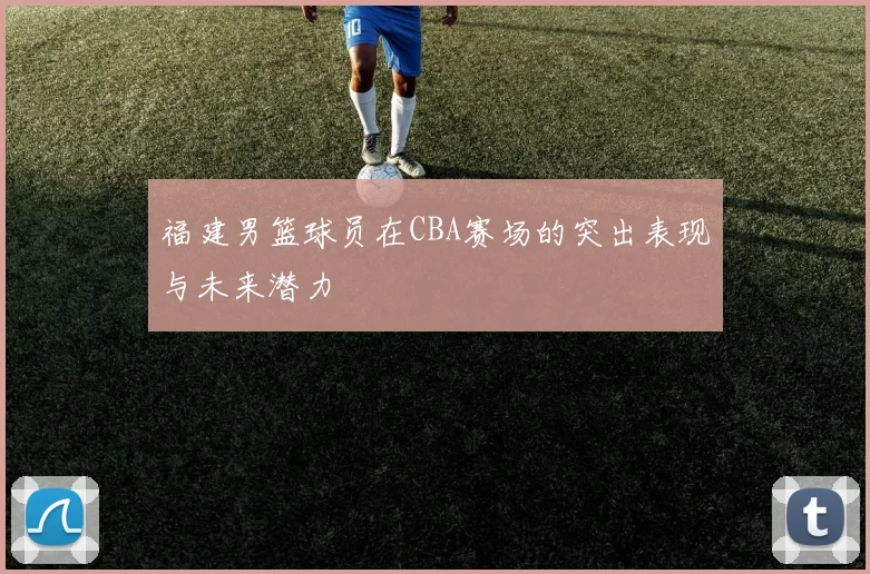 福建男篮球员在CBA赛场的突出表现与未来潜力