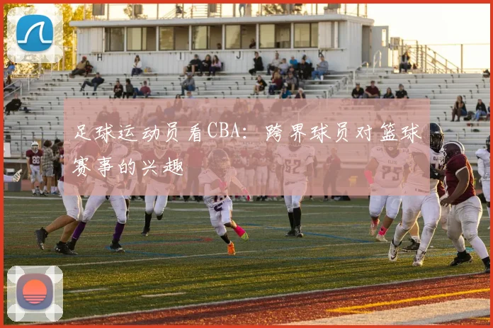 足球运动员看CBA：跨界球员对篮球赛事的兴趣